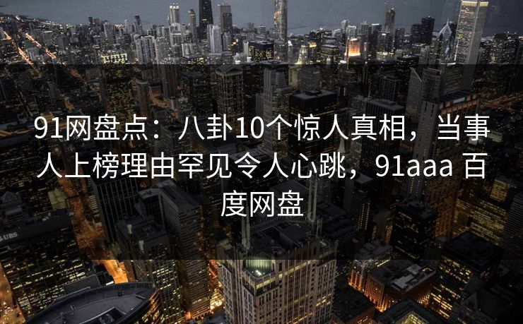 91网盘点：八卦10个惊人真相，当事人上榜理由罕见令人心跳，91aaa 百度网盘