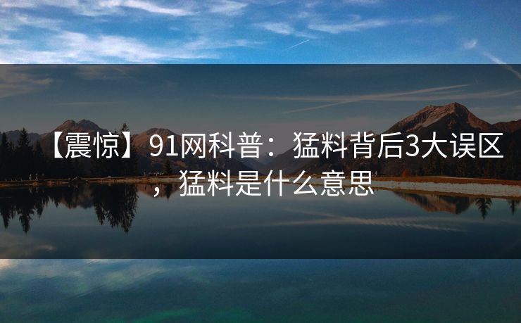 【震惊】91网科普：猛料背后3大误区，猛料是什么意思