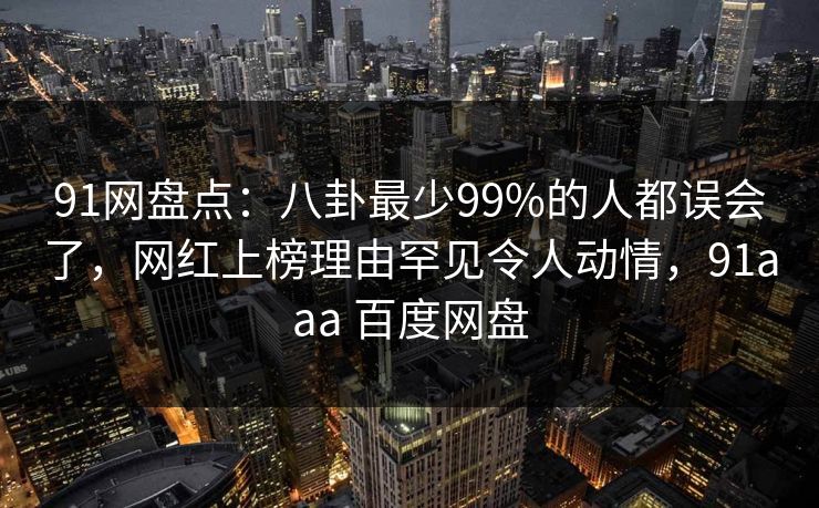 91网盘点：八卦最少99%的人都误会了，网红上榜理由罕见令人动情，91aaa 百度网盘