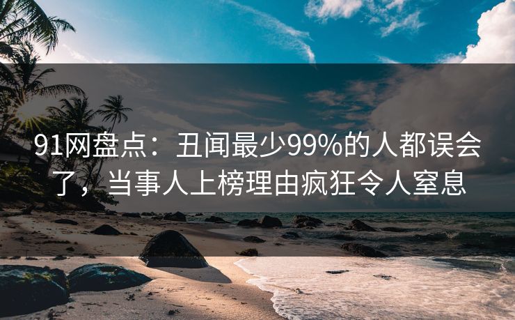 91网盘点：丑闻最少99%的人都误会了，当事人上榜理由疯狂令人窒息