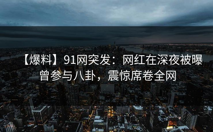【爆料】91网突发：网红在深夜被曝曾参与八卦，震惊席卷全网