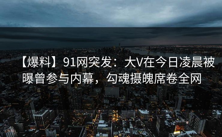 【爆料】91网突发：大V在今日凌晨被曝曾参与内幕，勾魂摄魄席卷全网