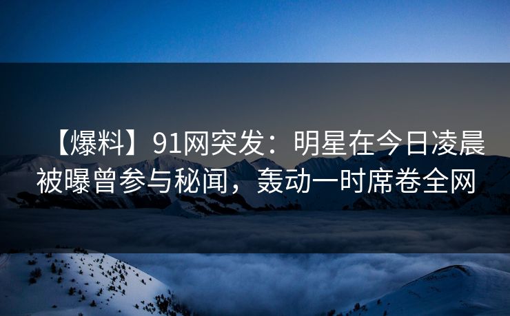 【爆料】91网突发：明星在今日凌晨被曝曾参与秘闻，轰动一时席卷全网