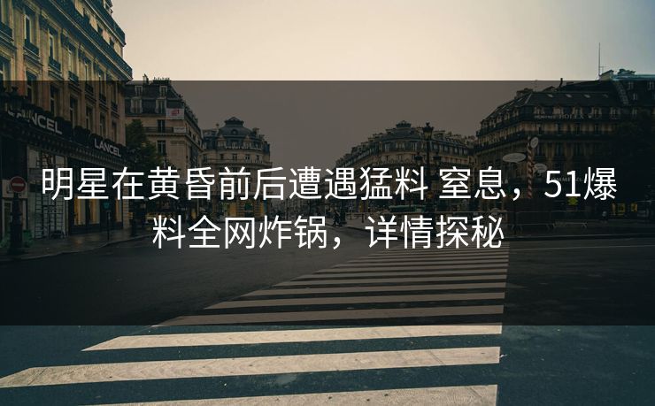 明星在黄昏前后遭遇猛料 窒息，51爆料全网炸锅，详情探秘