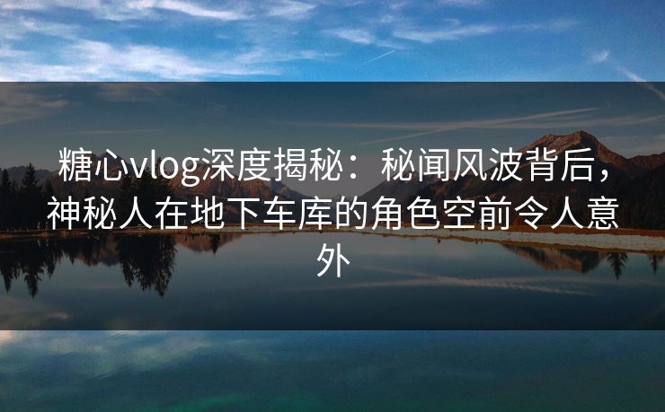 糖心vlog深度揭秘：秘闻风波背后，神秘人在地下车库的角色空前令人意外