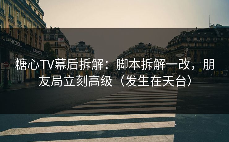 糖心TV幕后拆解：脚本拆解一改，朋友局立刻高级（发生在天台）