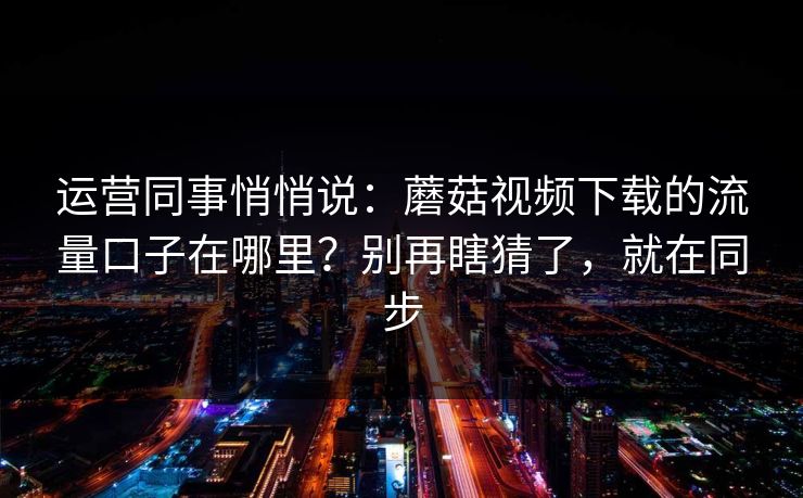 运营同事悄悄说：蘑菇视频下载的流量口子在哪里？别再瞎猜了，就在同步