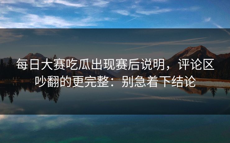 每日大赛吃瓜出现赛后说明，评论区吵翻的更完整：别急着下结论