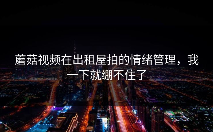 蘑菇视频在出租屋拍的情绪管理,我一下就绷不住了