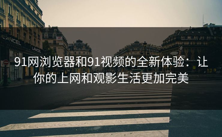 91网浏览器和91视频的全新体验:让你的上网和观影生活更加完美