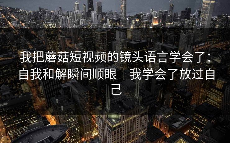 我把蘑菇短视频的镜头语言学会了：自我和解瞬间顺眼｜我学会了放过自己