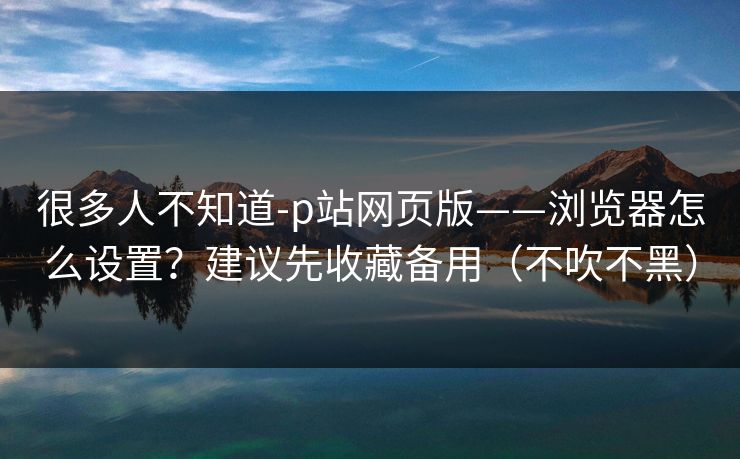很多人不知道-p站网页版——浏览器怎么设置?建议先收藏备用(不吹不黑) 很多人不知道-p站网页版——浏览器怎么设置?建议先收藏备用(不吹不黑)